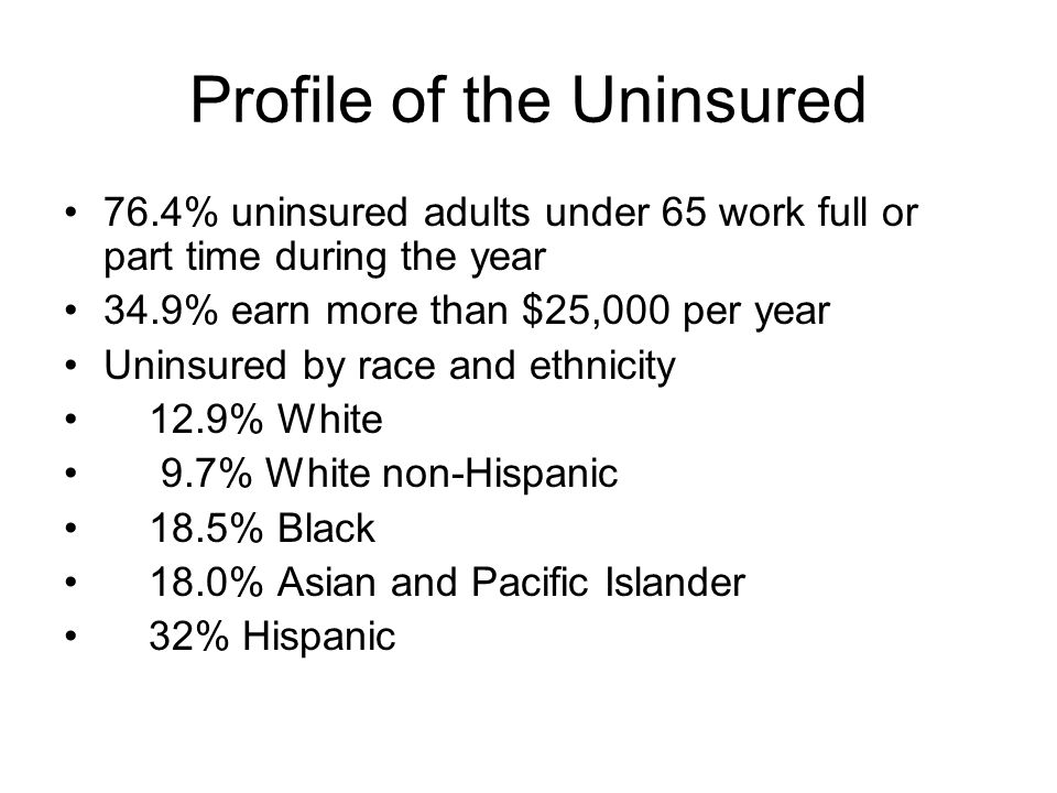 Profile of the Uninsured 76.4% uninsured adults under 65 work full or part time during the year 34.9% earn more than $25,000 per year Uninsured by race and ethnicity 12.9% White 9.7% White non-Hispanic 18.5% Black 18.0% Asian and Pacific Islander 32% Hispanic