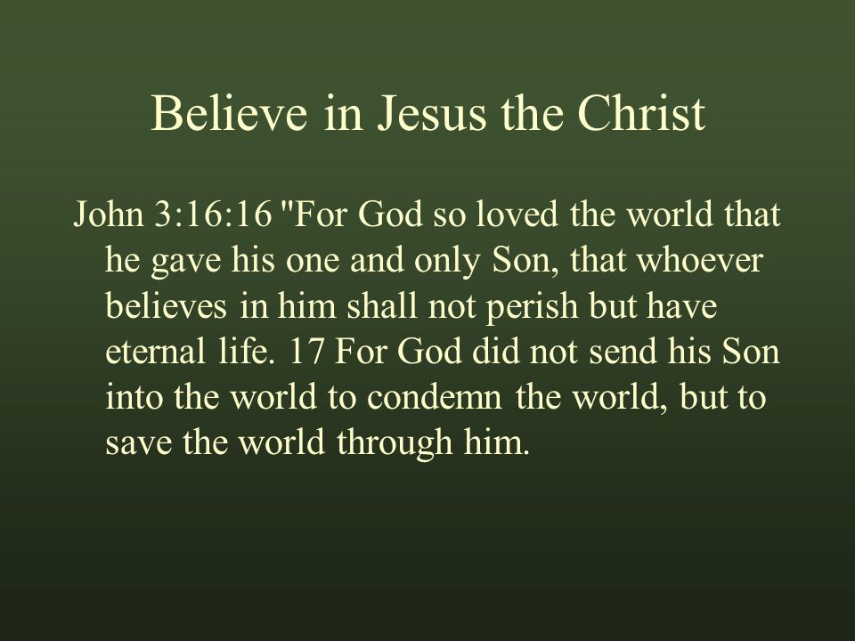 Believe in Jesus the Christ John 3:16:16 For God so loved the world that he gave his one and only Son, that whoever believes in him shall not perish but have eternal life.