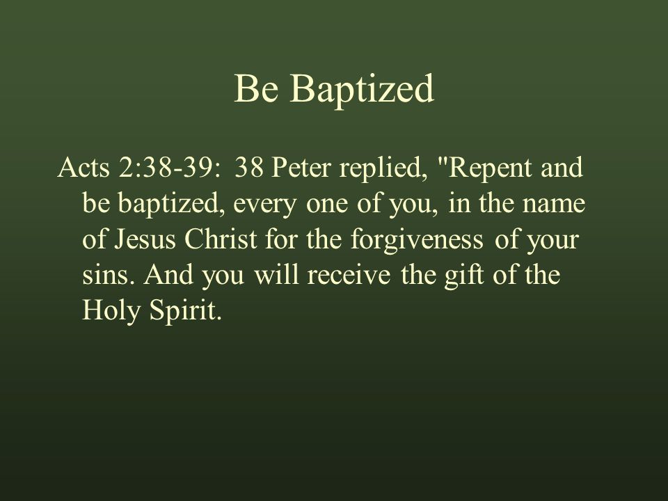 Be Baptized Acts 2:38-39: 38 Peter replied, Repent and be baptized, every one of you, in the name of Jesus Christ for the forgiveness of your sins.