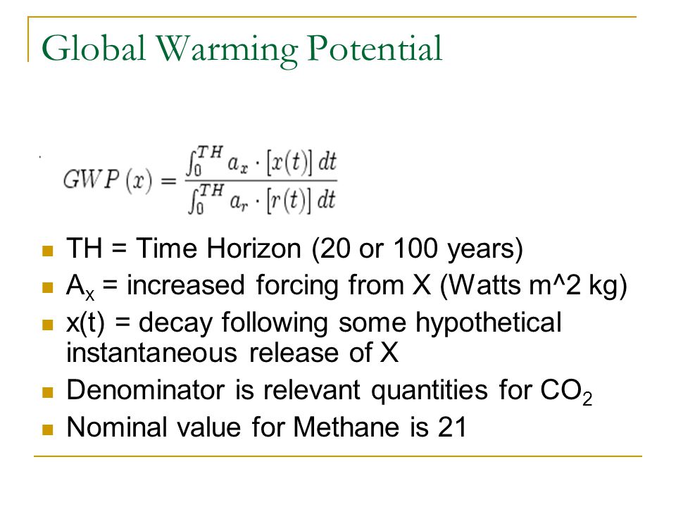 Global Warming Potential TH = Time Horizon (20 or 100 years) A x = increased forcing from X (Watts m^2 kg) x(t) = decay following some hypothetical instantaneous release of X Denominator is relevant quantities for CO 2 Nominal value for Methane is 21