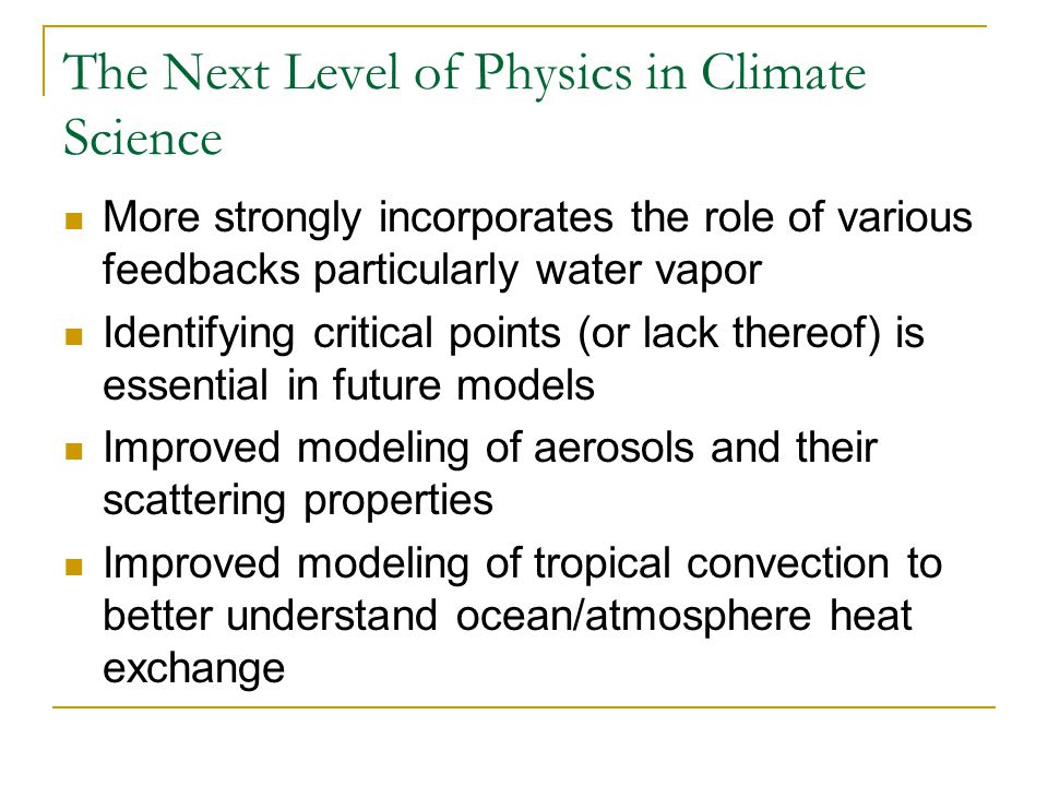 The Next Level of Physics in Climate Science More strongly incorporates the role of various feedbacks particularly water vapor Identifying critical points (or lack thereof) is essential in future models Improved modeling of aerosols and their scattering properties Improved modeling of tropical convection to better understand ocean/atmosphere heat exchange