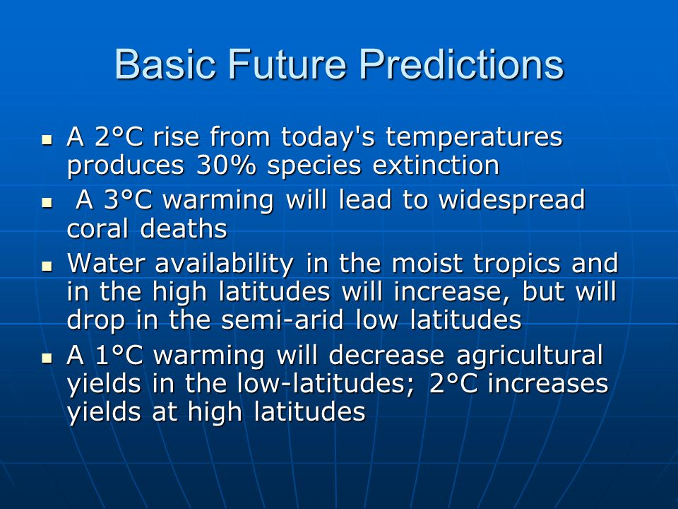 Basic Future Predictions A 2°C rise from today s temperatures produces 30% species extinction A 2°C rise from today s temperatures produces 30% species extinction A 3°C warming will lead to widespread coral deaths A 3°C warming will lead to widespread coral deaths Water availability in the moist tropics and in the high latitudes will increase, but will drop in the semi-arid low latitudes Water availability in the moist tropics and in the high latitudes will increase, but will drop in the semi-arid low latitudes A 1°C warming will decrease agricultural yields in the low-latitudes; 2°C increases yields at high latitudes A 1°C warming will decrease agricultural yields in the low-latitudes; 2°C increases yields at high latitudes