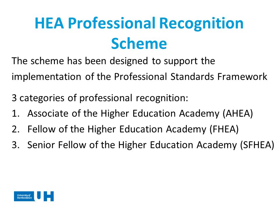 HEA Professional Recognition Scheme The scheme has been designed to support the implementation of the Professional Standards Framework 3 categories of professional recognition: 1.Associate of the Higher Education Academy (AHEA) 2.Fellow of the Higher Education Academy (FHEA) 3.Senior Fellow of the Higher Education Academy (SFHEA)