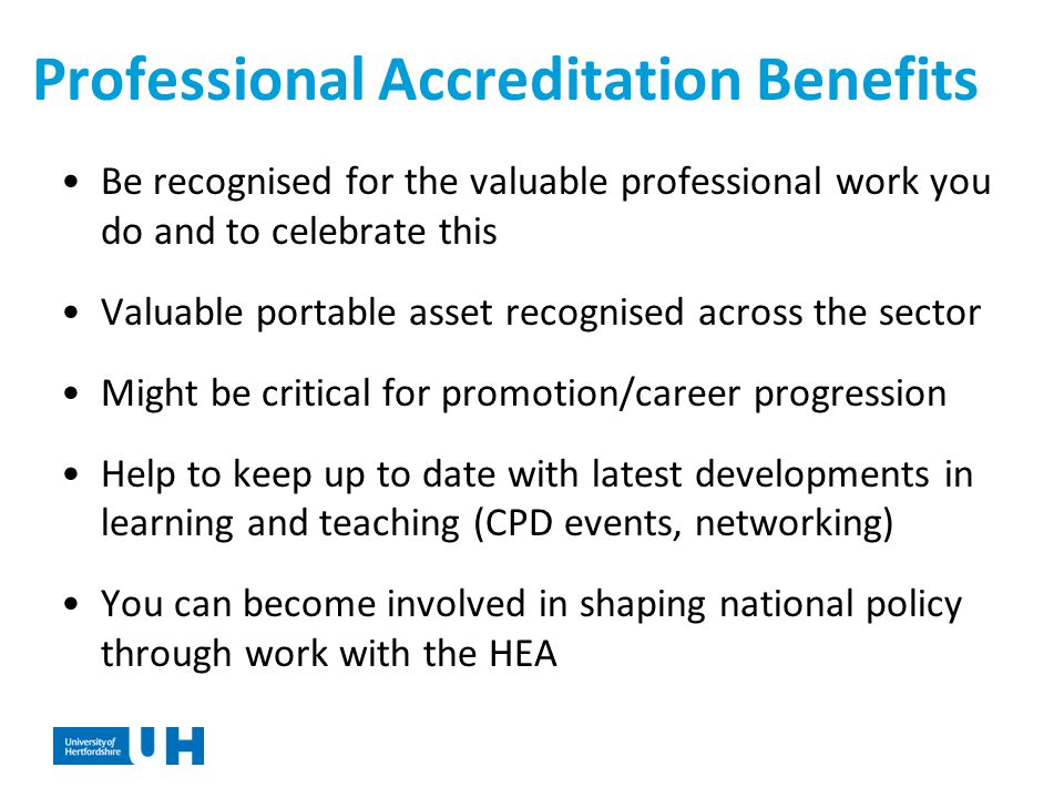 Professional Accreditation Benefits Be recognised for the valuable professional work you do and to celebrate this Valuable portable asset recognised across the sector Might be critical for promotion/career progression Help to keep up to date with latest developments in learning and teaching (CPD events, networking) You can become involved in shaping national policy through work with the HEA