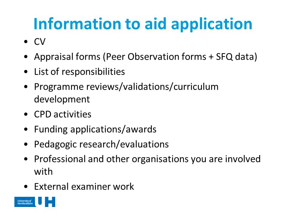Information to aid application CV Appraisal forms (Peer Observation forms + SFQ data) List of responsibilities Programme reviews/validations/curriculum development CPD activities Funding applications/awards Pedagogic research/evaluations Professional and other organisations you are involved with External examiner work