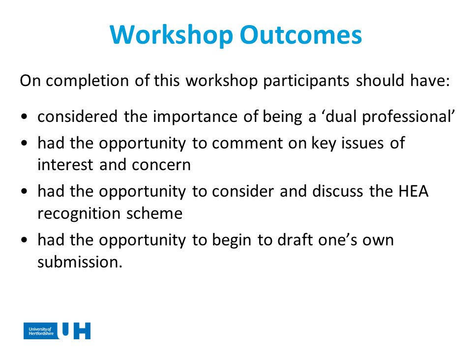Workshop Outcomes On completion of this workshop participants should have: considered the importance of being a ‘dual professional’ had the opportunity to comment on key issues of interest and concern had the opportunity to consider and discuss the HEA recognition scheme had the opportunity to begin to draft one’s own submission.