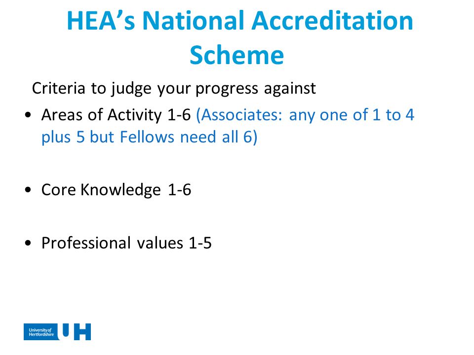HEA’s National Accreditation Scheme Criteria to judge your progress against Areas of Activity 1-6 (Associates: any one of 1 to 4 plus 5 but Fellows need all 6) Core Knowledge 1-6 Professional values 1-5