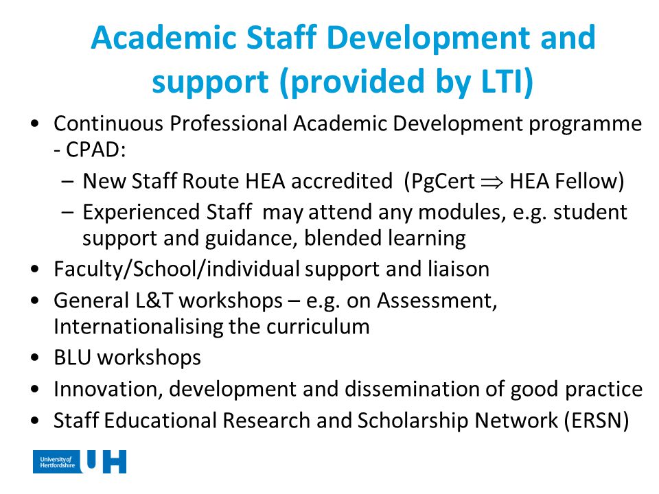 Academic Staff Development and support (provided by LTI) Continuous Professional Academic Development programme - CPAD: –New Staff Route HEA accredited (PgCert  HEA Fellow) –Experienced Staff may attend any modules, e.g.