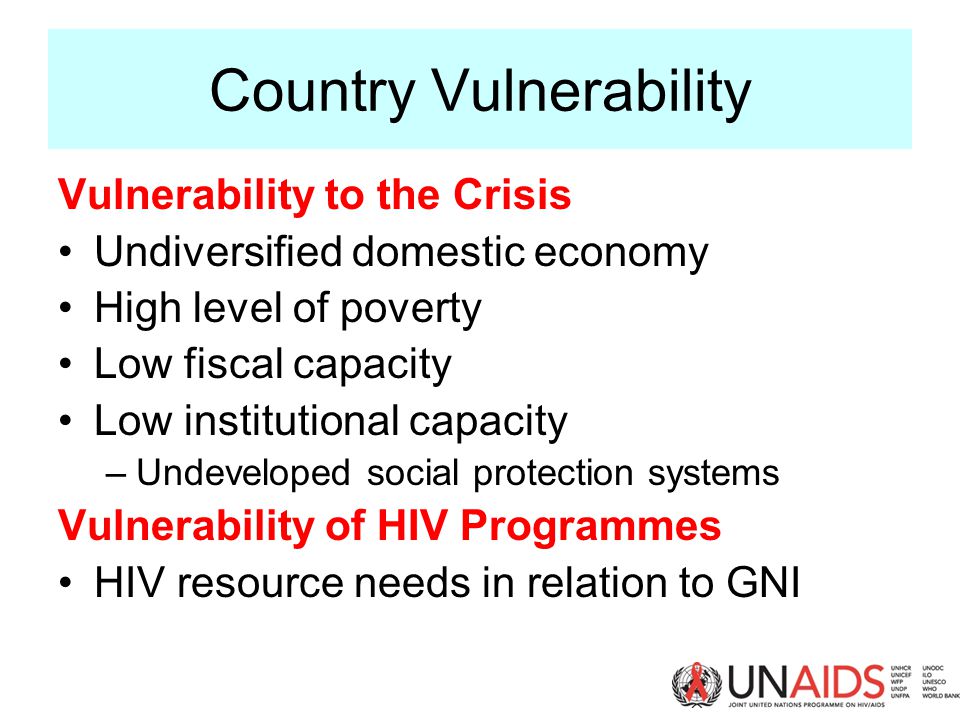 Country Vulnerability Vulnerability to the Crisis Undiversified domestic economy High level of poverty Low fiscal capacity Low institutional capacity –Undeveloped social protection systems Vulnerability of HIV Programmes HIV resource needs in relation to GNI