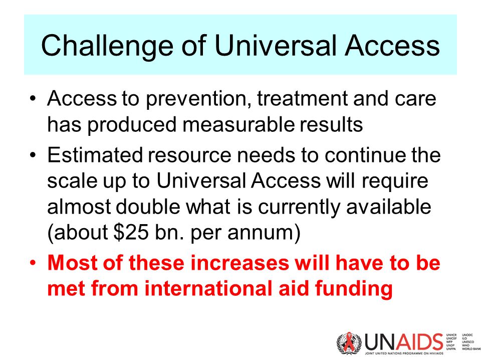 Challenge of Universal Access Access to prevention, treatment and care has produced measurable results Estimated resource needs to continue the scale up to Universal Access will require almost double what is currently available (about $25 bn.