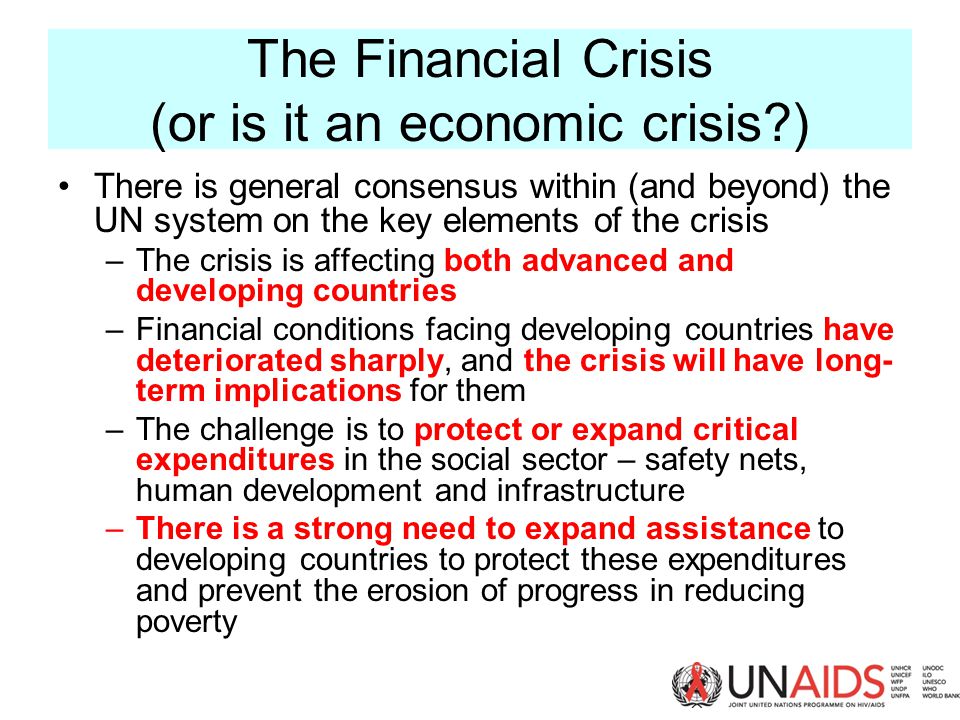 The Financial Crisis (or is it an economic crisis ) There is general consensus within (and beyond) the UN system on the key elements of the crisis –The crisis is affecting both advanced and developing countries –Financial conditions facing developing countries have deteriorated sharply, and the crisis will have long- term implications for them –The challenge is to protect or expand critical expenditures in the social sector – safety nets, human development and infrastructure –There is a strong need to expand assistance to developing countries to protect these expenditures and prevent the erosion of progress in reducing poverty