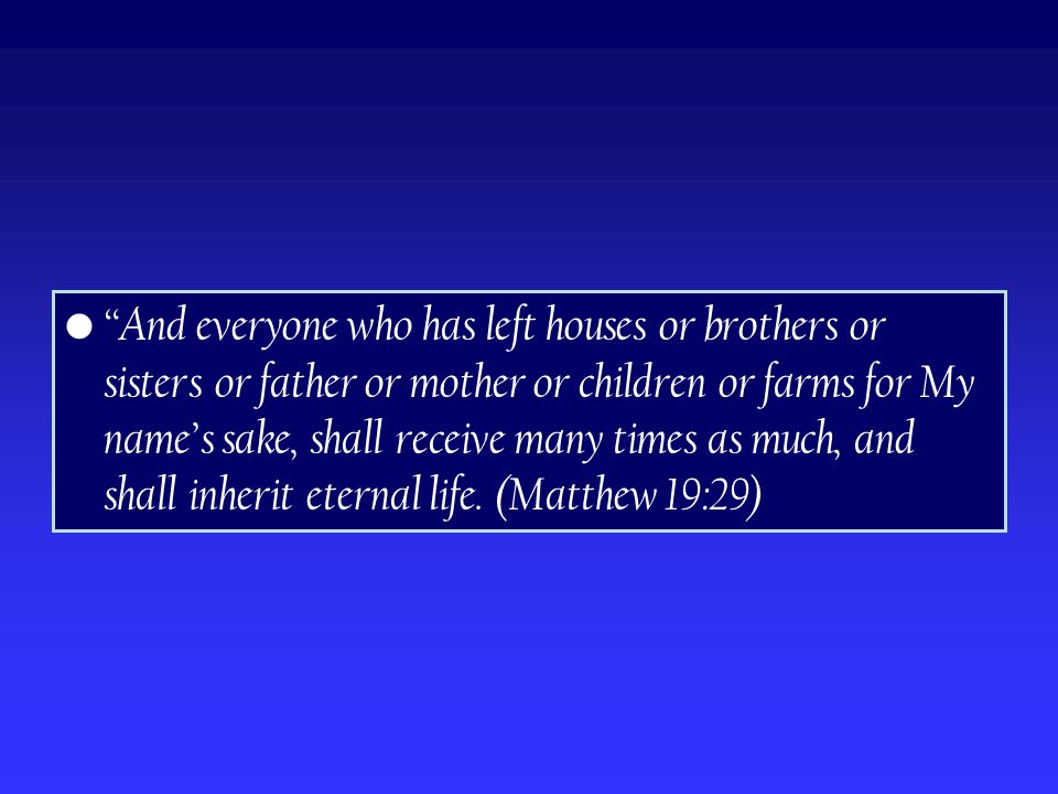 And everyone who has left houses or brothers or sisters or father or mother or children or farms for My name’s sake, shall receive many times as much, and shall inherit eternal life.