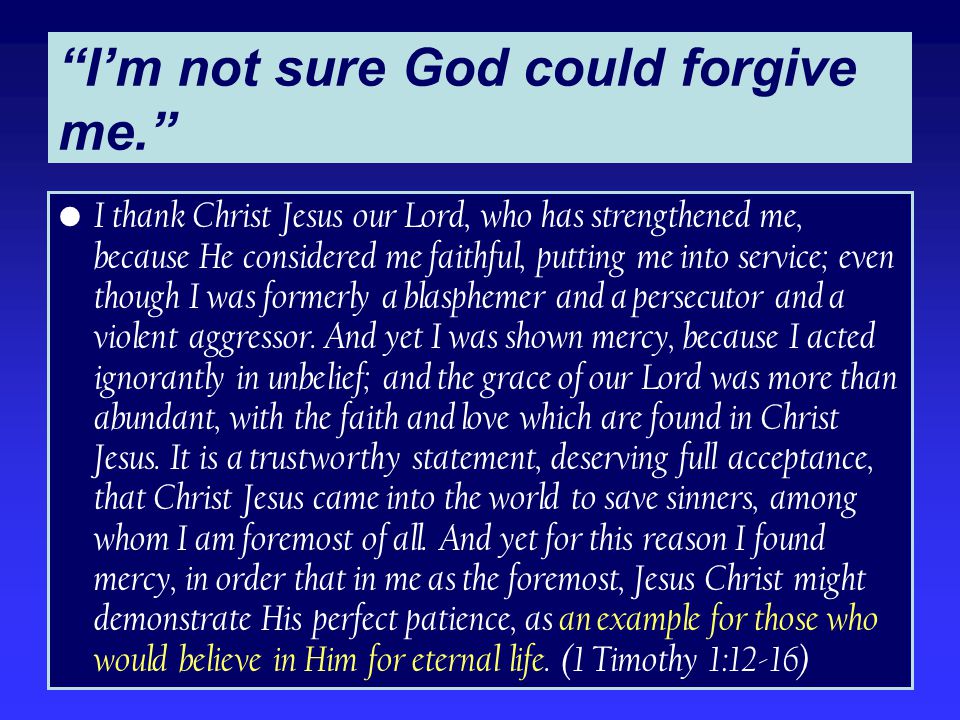 I’m not sure God could forgive me. I thank Christ Jesus our Lord, who has strengthened me, because He considered me faithful, putting me into service; even though I was formerly a blasphemer and a persecutor and a violent aggressor.
