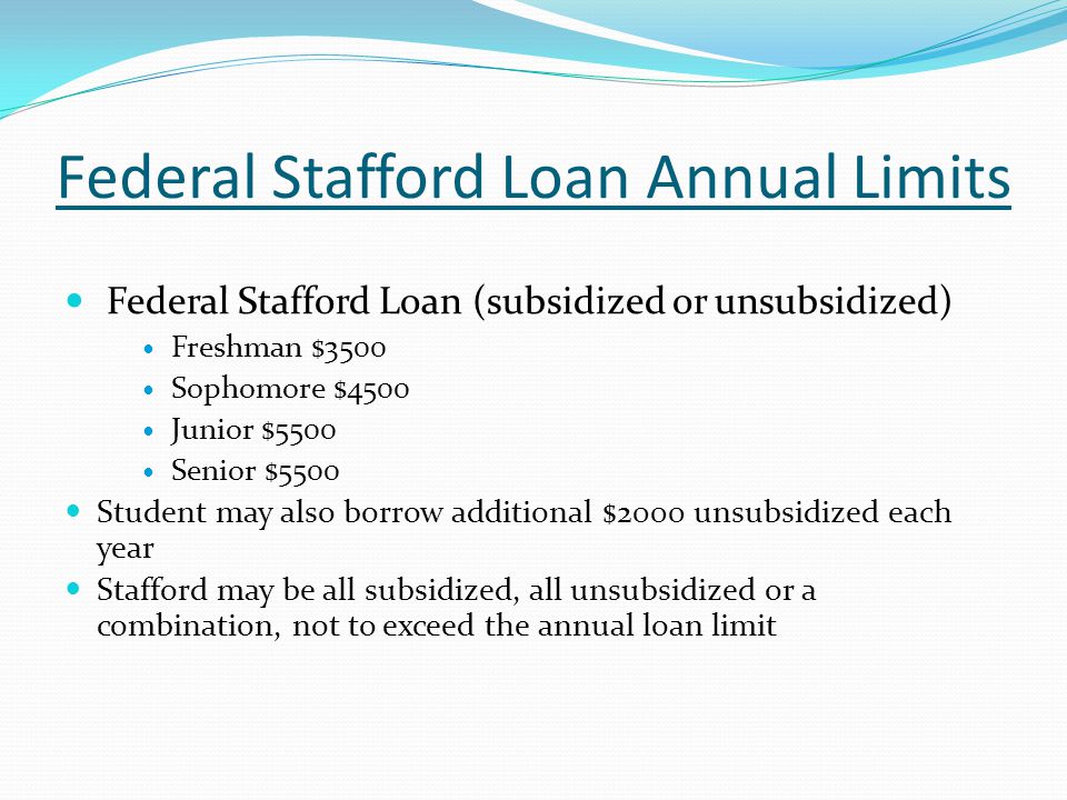 Federal Stafford Loan Annual Limits Federal Stafford Loan (subsidized or unsubsidized) Freshman $3500 Sophomore $4500 Junior $5500 Senior $5500 Student may also borrow additional $2000 unsubsidized each year Stafford may be all subsidized, all unsubsidized or a combination, not to exceed the annual loan limit