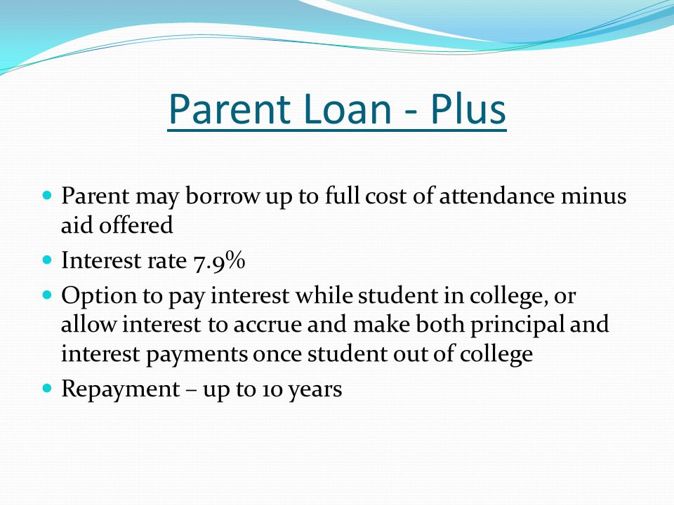 Parent Loan - Plus Parent may borrow up to full cost of attendance minus aid offered Interest rate 7.9% Option to pay interest while student in college, or allow interest to accrue and make both principal and interest payments once student out of college Repayment – up to 10 years