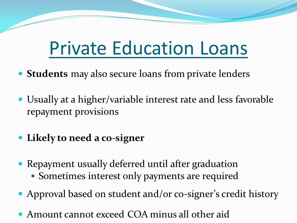 Private Education Loans Students may also secure loans from private lenders Usually at a higher/variable interest rate and less favorable repayment provisions Likely to need a co-signer Repayment usually deferred until after graduation Sometimes interest only payments are required Approval based on student and/or co-signer’s credit history Amount cannot exceed COA minus all other aid