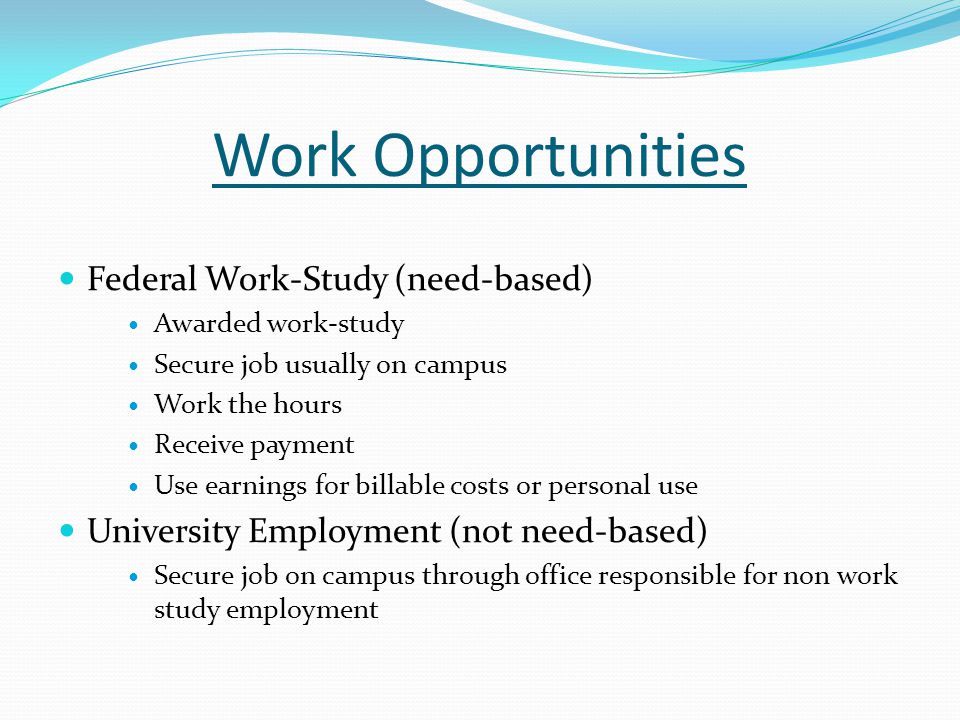 Work Opportunities Federal Work-Study (need-based) Awarded work-study Secure job usually on campus Work the hours Receive payment Use earnings for billable costs or personal use University Employment (not need-based) Secure job on campus through office responsible for non work study employment