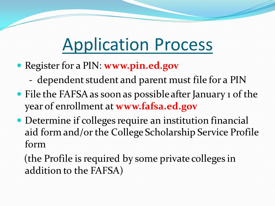 Application Process Register for a PIN:   - dependent student and parent must file for a PIN File the FAFSA as soon as possible after January 1 of the year of enrollment at   Determine if colleges require an institution financial aid form and/or the College Scholarship Service Profile form (the Profile is required by some private colleges in addition to the FAFSA)