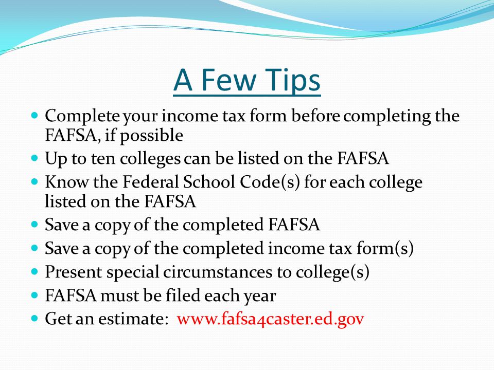 A Few Tips Complete your income tax form before completing the FAFSA, if possible Up to ten colleges can be listed on the FAFSA Know the Federal School Code(s) for each college listed on the FAFSA Save a copy of the completed FAFSA Save a copy of the completed income tax form(s) Present special circumstances to college(s) FAFSA must be filed each year Get an estimate: