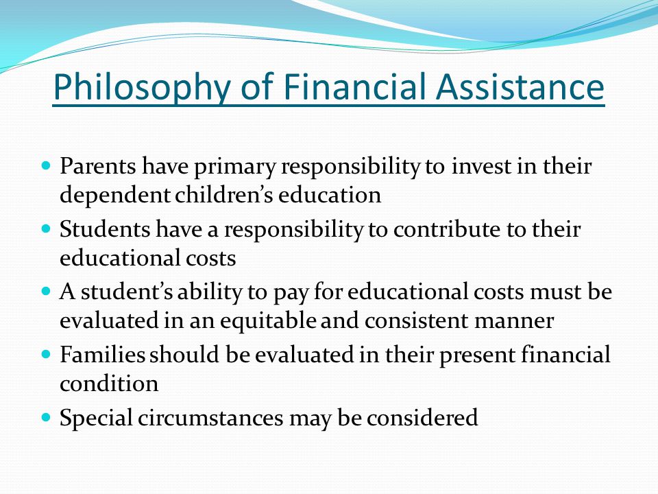 Philosophy of Financial Assistance Parents have primary responsibility to invest in their dependent children’s education Students have a responsibility to contribute to their educational costs A student’s ability to pay for educational costs must be evaluated in an equitable and consistent manner Families should be evaluated in their present financial condition Special circumstances may be considered