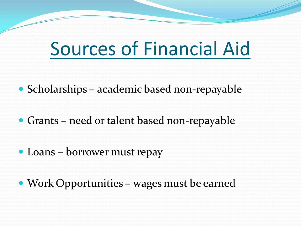 Sources of Financial Aid Scholarships – academic based non-repayable Grants – need or talent based non-repayable Loans – borrower must repay Work Opportunities – wages must be earned