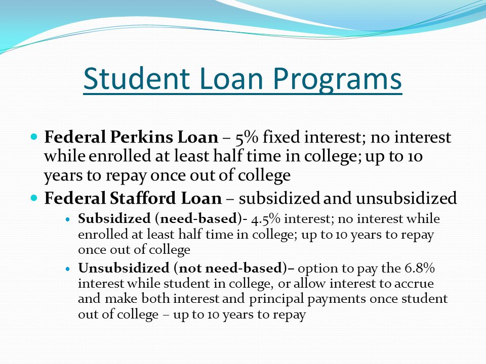 Student Loan Programs Federal Perkins Loan – 5% fixed interest; no interest while enrolled at least half time in college; up to 10 years to repay once out of college Federal Stafford Loan – subsidized and unsubsidized Subsidized (need-based)- 4.5% interest; no interest while enrolled at least half time in college; up to 10 years to repay once out of college Unsubsidized (not need-based)– option to pay the 6.8% interest while student in college, or allow interest to accrue and make both interest and principal payments once student out of college – up to 10 years to repay