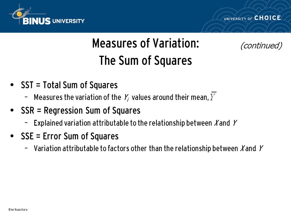 Bina Nusantara Measures of Variation: The Sum of Squares SST = Total Sum of Squares – Measures the variation of the Y i values around their mean, SSR = Regression Sum of Squares – Explained variation attributable to the relationship between X and Y SSE = Error Sum of Squares – Variation attributable to factors other than the relationship between X and Y (continued)