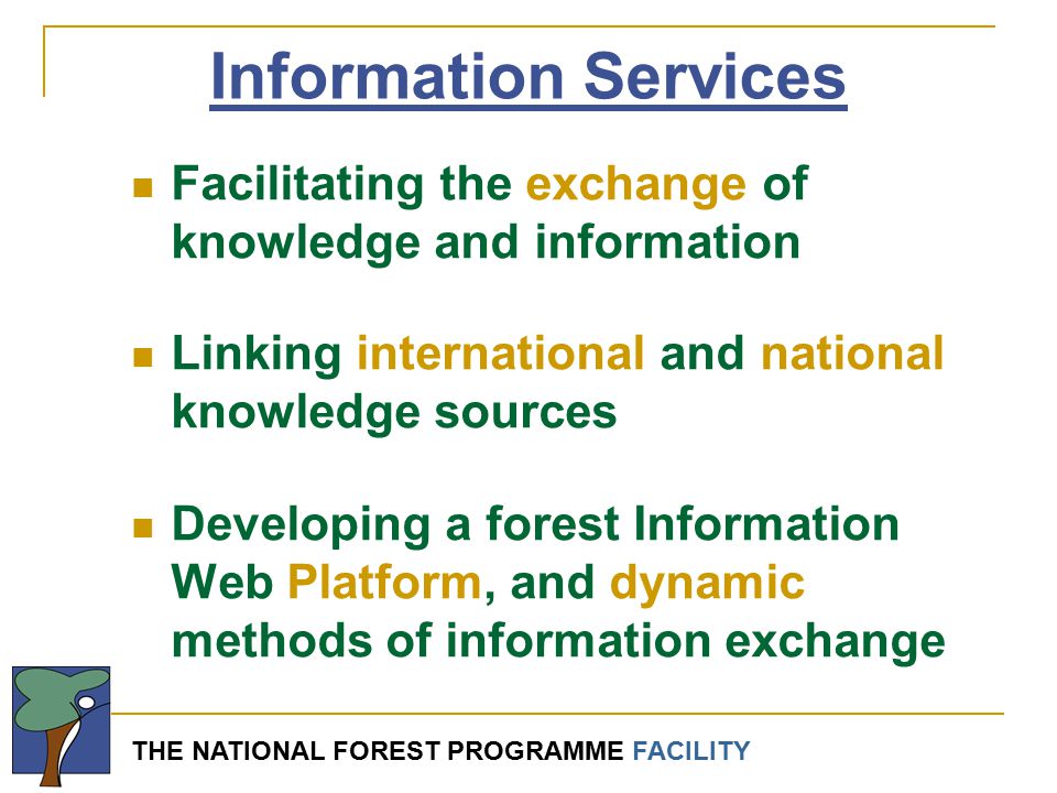 THE NATIONAL FOREST PROGRAMME FACILITY Information Services Facilitating the exchange of knowledge and information Linking international and national knowledge sources Developing a forest Information Web Platform, and dynamic methods of information exchange
