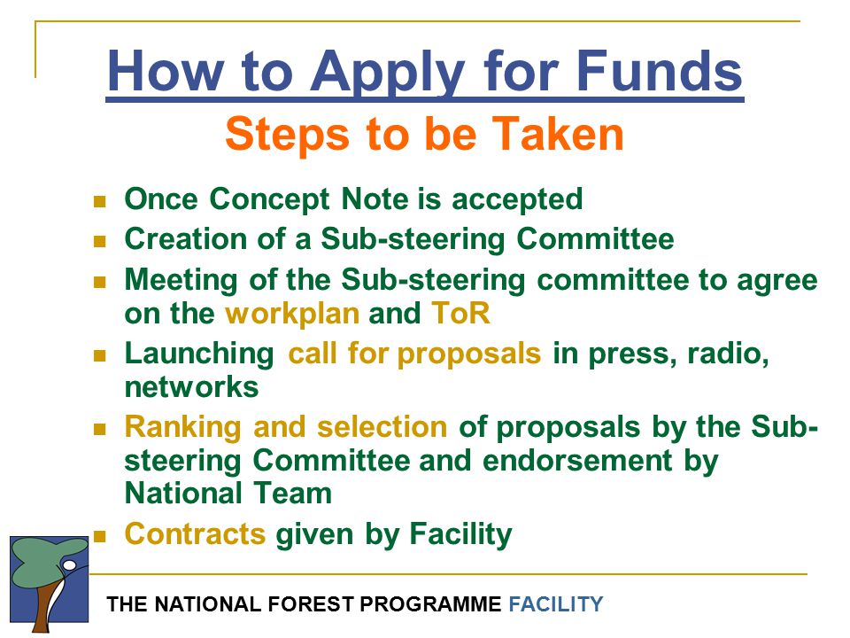 THE NATIONAL FOREST PROGRAMME FACILITY Once Concept Note is accepted Creation of a Sub-steering Committee Meeting of the Sub-steering committee to agree on the workplan and ToR Launching call for proposals in press, radio, networks Ranking and selection of proposals by the Sub- steering Committee and endorsement by National Team Contracts given by Facility How to Apply for Funds Steps to be Taken