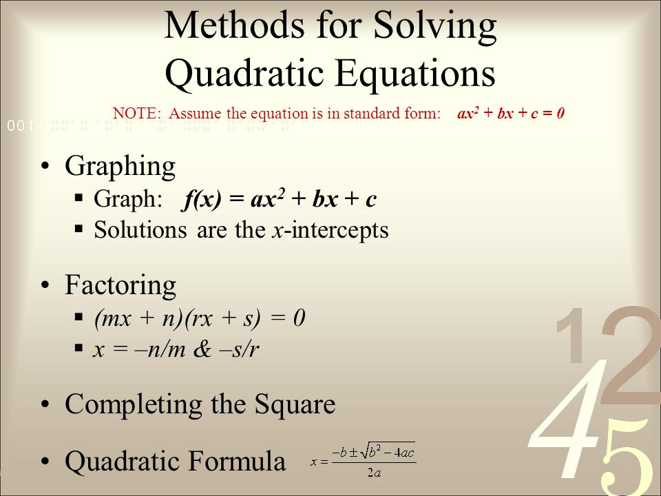 Methods for Solving Quadratic Equations Graphing  Graph: f(x) = ax 2 + bx + c  Solutions are the x-intercepts Factoring  (mx + n)(rx + s) = 0  x = –n/m & –s/r Completing the Square Quadratic Formula NOTE: Assume the equation is in standard form: ax 2 + bx + c = 0