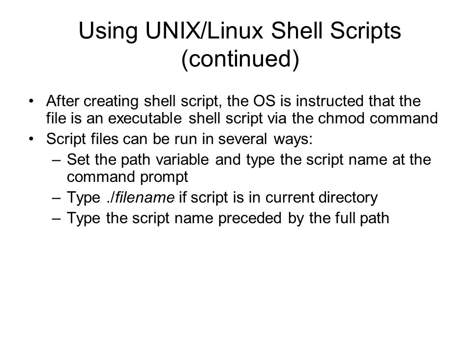 Using UNIX/Linux Shell Scripts (continued) After creating shell script, the OS is instructed that the file is an executable shell script via the chmod command Script files can be run in several ways: –Set the path variable and type the script name at the command prompt –Type./filename if script is in current directory –Type the script name preceded by the full path