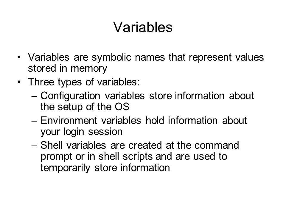 Variables Variables are symbolic names that represent values stored in memory Three types of variables: –Configuration variables store information about the setup of the OS –Environment variables hold information about your login session –Shell variables are created at the command prompt or in shell scripts and are used to temporarily store information