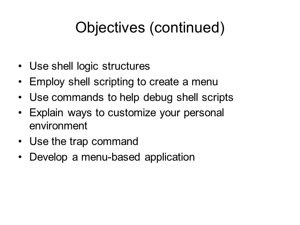 Objectives (continued) Use shell logic structures Employ shell scripting to create a menu Use commands to help debug shell scripts Explain ways to customize your personal environment Use the trap command Develop a menu-based application