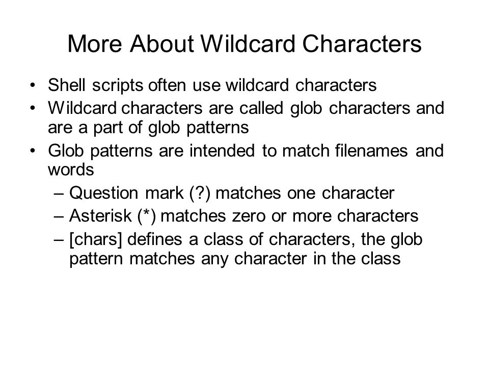 More About Wildcard Characters Shell scripts often use wildcard characters Wildcard characters are called glob characters and are a part of glob patterns Glob patterns are intended to match filenames and words –Question mark ( ) matches one character –Asterisk (*) matches zero or more characters –[chars] defines a class of characters, the glob pattern matches any character in the class