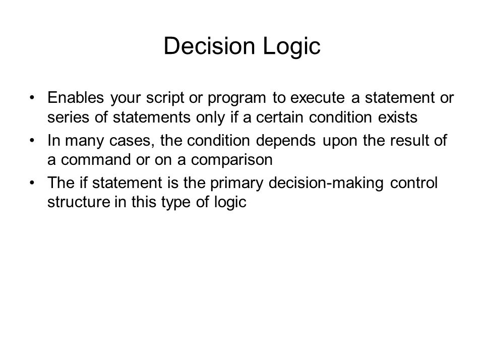 Decision Logic Enables your script or program to execute a statement or series of statements only if a certain condition exists In many cases, the condition depends upon the result of a command or on a comparison The if statement is the primary decision-making control structure in this type of logic