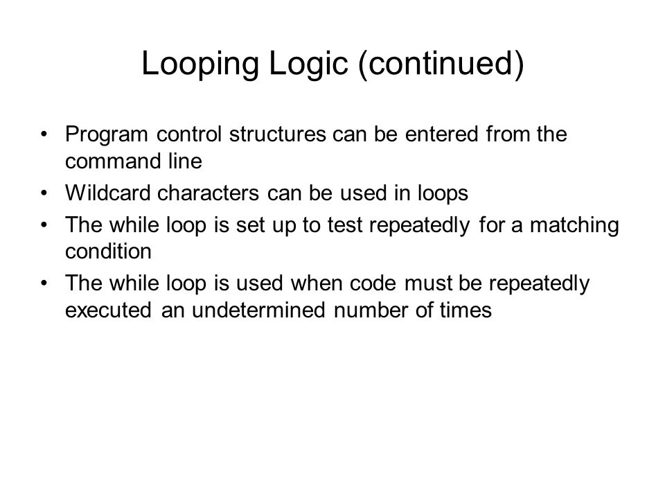 Looping Logic (continued) Program control structures can be entered from the command line Wildcard characters can be used in loops The while loop is set up to test repeatedly for a matching condition The while loop is used when code must be repeatedly executed an undetermined number of times