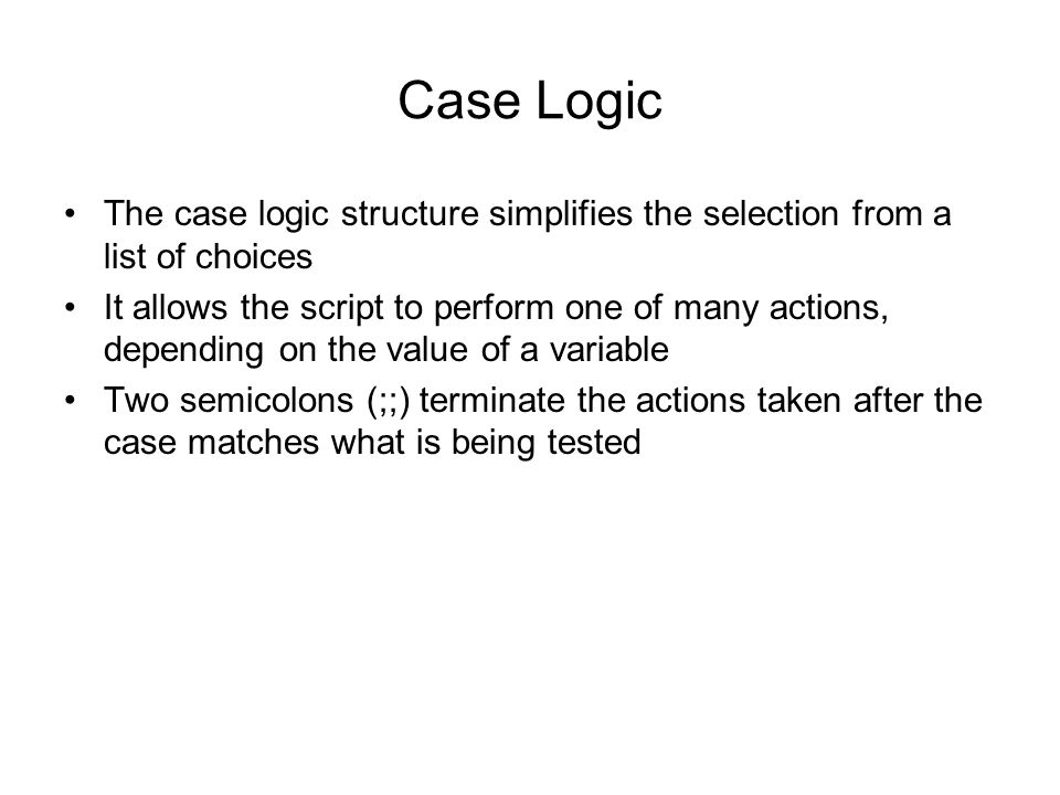 Case Logic The case logic structure simplifies the selection from a list of choices It allows the script to perform one of many actions, depending on the value of a variable Two semicolons (;;) terminate the actions taken after the case matches what is being tested