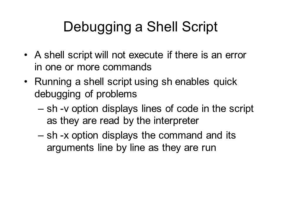 Debugging a Shell Script A shell script will not execute if there is an error in one or more commands Running a shell script using sh enables quick debugging of problems –sh -v option displays lines of code in the script as they are read by the interpreter –sh -x option displays the command and its arguments line by line as they are run