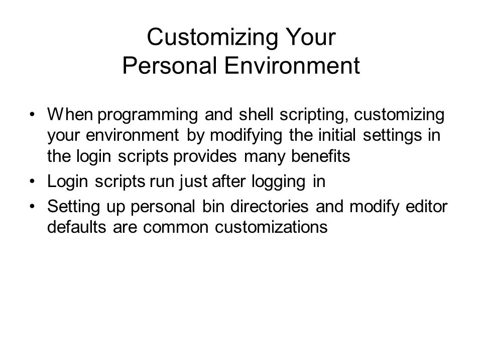 Customizing Your Personal Environment When programming and shell scripting, customizing your environment by modifying the initial settings in the login scripts provides many benefits Login scripts run just after logging in Setting up personal bin directories and modify editor defaults are common customizations