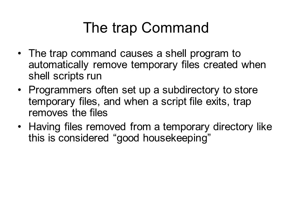 The trap Command The trap command causes a shell program to automatically remove temporary files created when shell scripts run Programmers often set up a subdirectory to store temporary files, and when a script file exits, trap removes the files Having files removed from a temporary directory like this is considered good housekeeping