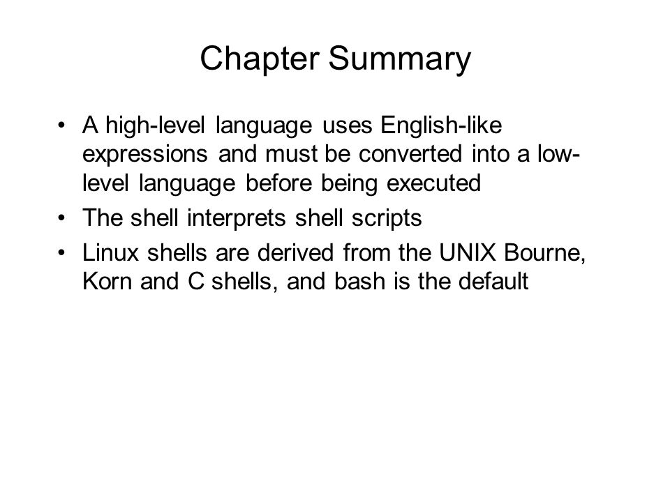 Chapter Summary A high-level language uses English-like expressions and must be converted into a low- level language before being executed The shell interprets shell scripts Linux shells are derived from the UNIX Bourne, Korn and C shells, and bash is the default