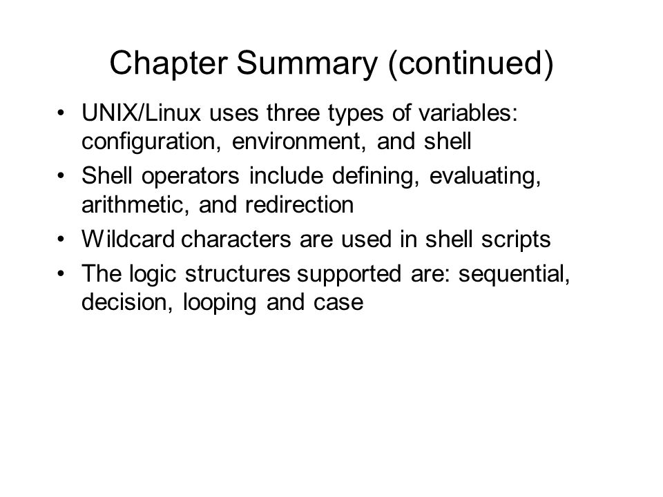 UNIX/Linux uses three types of variables: configuration, environment, and shell Shell operators include defining, evaluating, arithmetic, and redirection Wildcard characters are used in shell scripts The logic structures supported are: sequential, decision, looping and case Chapter Summary (continued)
