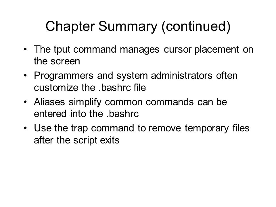 The tput command manages cursor placement on the screen Programmers and system administrators often customize the.bashrc file Aliases simplify common commands can be entered into the.bashrc Use the trap command to remove temporary files after the script exits Chapter Summary (continued)