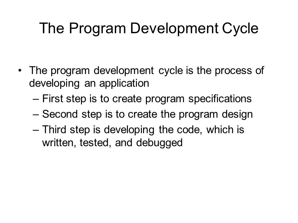 The Program Development Cycle The program development cycle is the process of developing an application –First step is to create program specifications –Second step is to create the program design –Third step is developing the code, which is written, tested, and debugged
