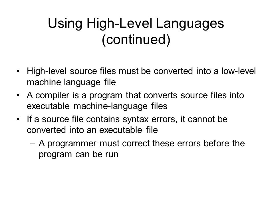Using High-Level Languages (continued) High-level source files must be converted into a low-level machine language file A compiler is a program that converts source files into executable machine-language files If a source file contains syntax errors, it cannot be converted into an executable file –A programmer must correct these errors before the program can be run