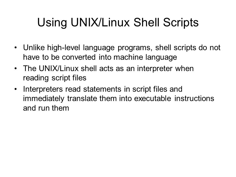 Using UNIX/Linux Shell Scripts Unlike high-level language programs, shell scripts do not have to be converted into machine language The UNIX/Linux shell acts as an interpreter when reading script files Interpreters read statements in script files and immediately translate them into executable instructions and run them