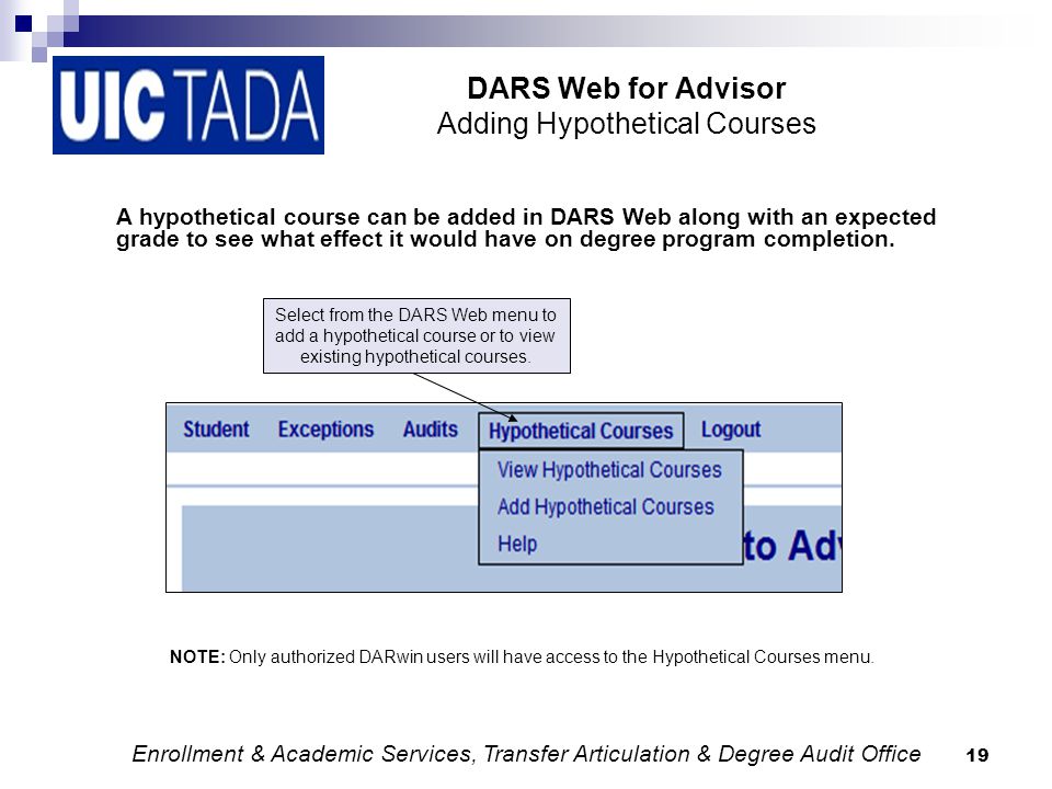 19 DARS Web for Advisor Adding Hypothetical Courses A hypothetical course can be added in DARS Web along with an expected grade to see what effect it would have on degree program completion.
