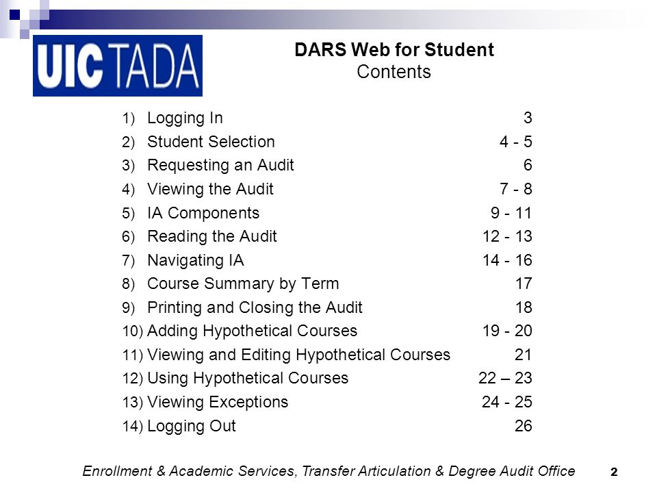 2 DARS Web for Student Contents 1) Logging In3 2) Student Selection ) Requesting an Audit6 4) Viewing the Audit ) IA Components ) Reading the Audit ) Navigating IA ) Course Summary by Term17 9) Printing and Closing the Audit18 10) Adding Hypothetical Courses ) Viewing and Editing Hypothetical Courses21 12) Using Hypothetical Courses22 – 23 13) Viewing Exceptions ) Logging Out26 Enrollment & Academic Services, Transfer Articulation & Degree Audit Office