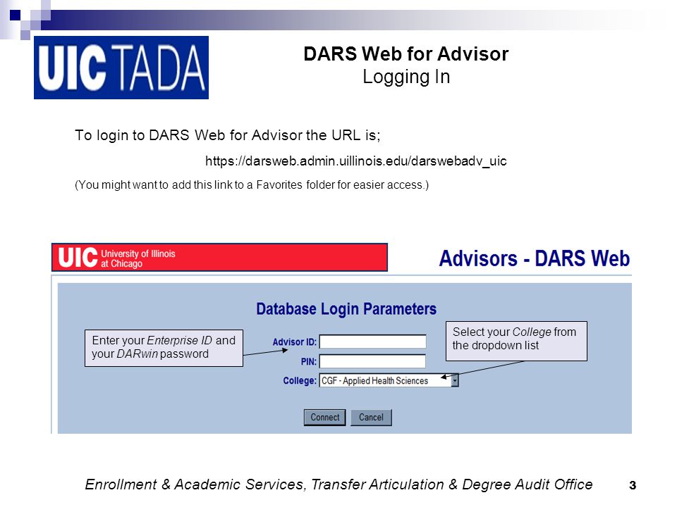 3 DARS Web for Advisor Logging In To login to DARS Web for Advisor the URL is;   (You might want to add this link to a Favorites folder for easier access.) Select your College from the dropdown list Enter your Enterprise ID and your DARwin password Enrollment & Academic Services, Transfer Articulation & Degree Audit Office