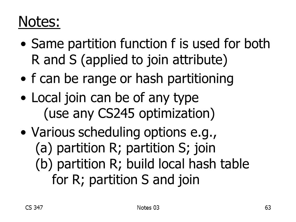 CS 347Notes 0363 Notes: Same partition function f is used for both R and S (applied to join attribute) f can be range or hash partitioning Local join can be of any type (use any CS245 optimization) Various scheduling options e.g., (a) partition R; partition S; join (b) partition R; build local hash table for R; partition S and join